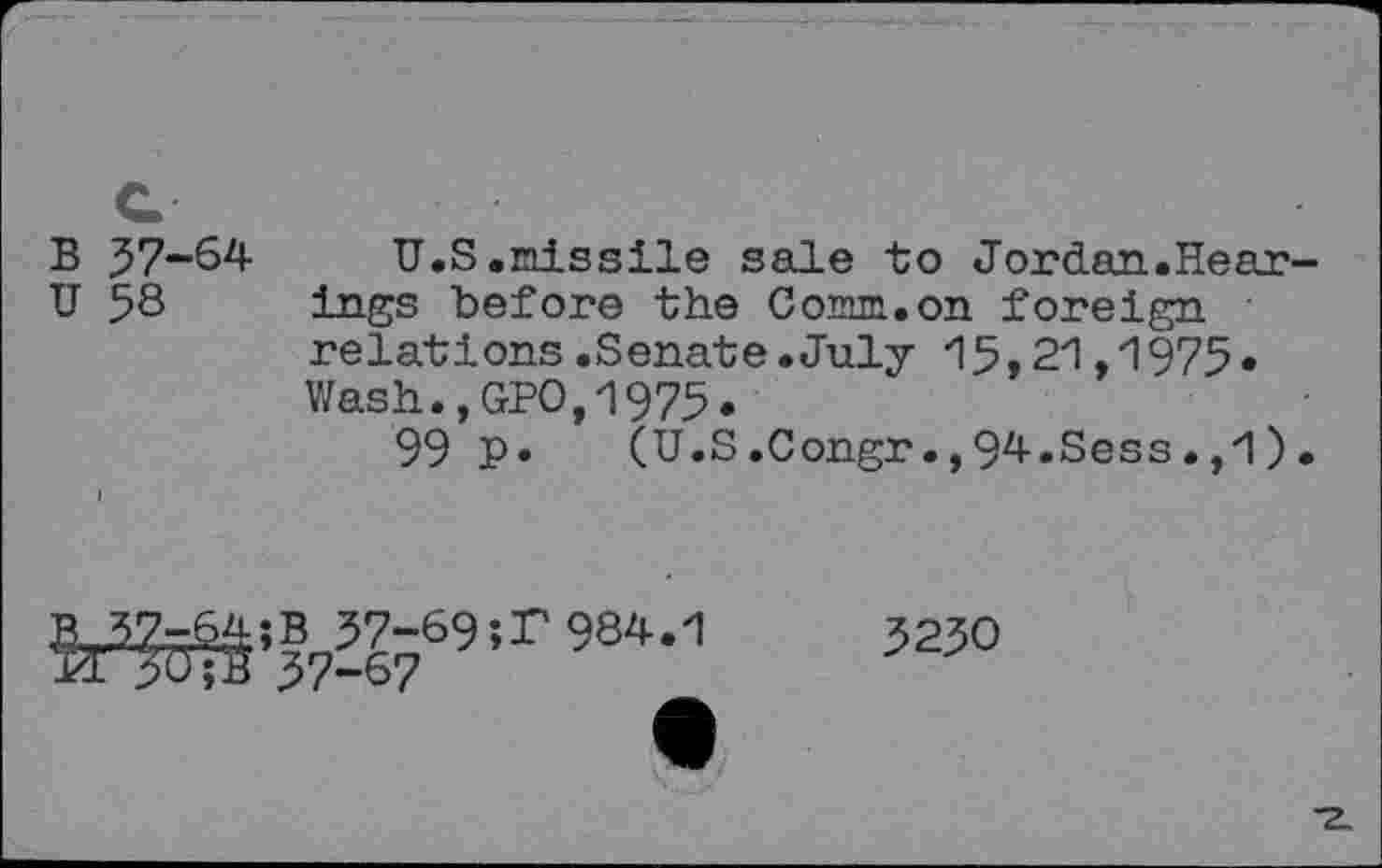 ﻿B 57-64- U.S •missile sale to Jordan.Hear-U 58 ings before the Comm.on foreign relations.Senate.July 15,21,1975. Wash.,GPO,1975.
99 P* (U.S.Congr.,94.Sess.,1).
feWW9’r 984,1
5230